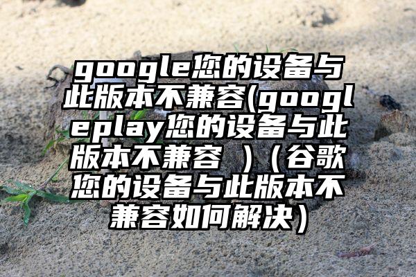 google您的设备与此版本不兼容(googleplay您的设备与此版本不兼容 )（谷歌您的设备与此版本不兼容如何解决）