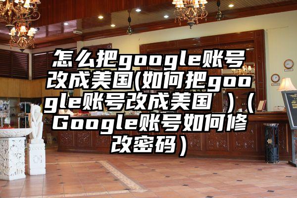 怎么把google账号改成美国(如何把google账号改成美国 )（Google账号如何修改密码）