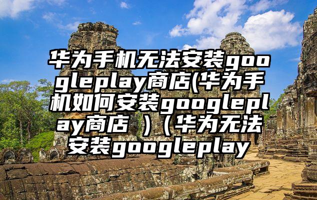 华为手机无法安装googleplay商店(华为手机如何安装googleplay商店 )（华为无法安装googleplay