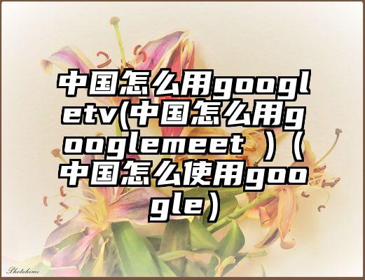 中国怎么用googletv(中国怎么用googlemeet )（中国怎么使用google）