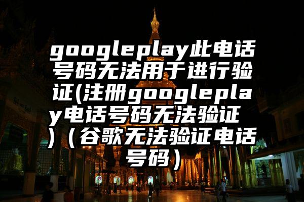 googleplay此电话号码无法用于进行验证(注册googleplay电话号码无法验证 )（谷歌无法验证电话号码）