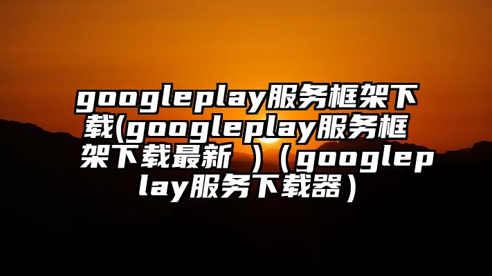 googleplay服务框架下载(googleplay服务框架下载最新 )（googleplay服务下载器）