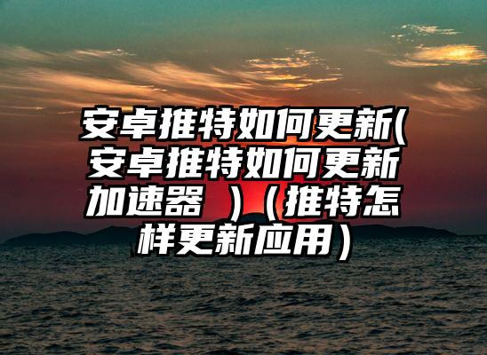 安卓推特如何更新(安卓推特如何更新加速器 )（推特怎样更新应用）