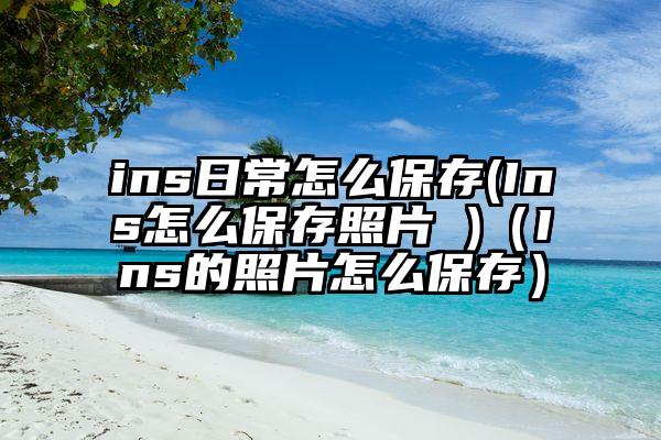 ins日常怎么保存(Ins怎么保存照片 )（Ins的照片怎么保存）