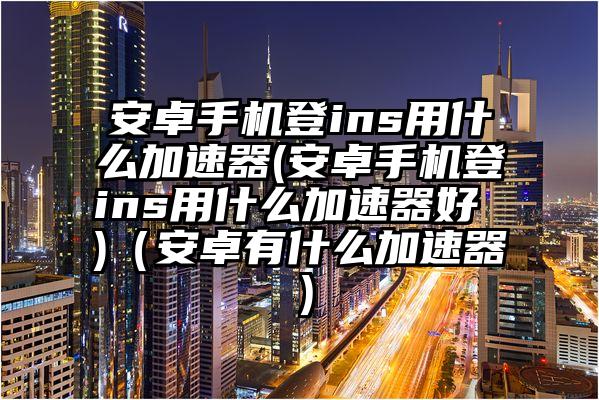 安卓手机登ins用什么加速器(安卓手机登ins用什么加速器好 )（安卓有什么加速器）