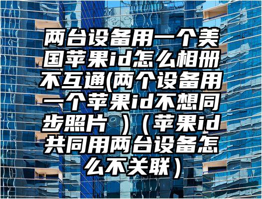 两台设备用一个美国苹果id怎么相册不互通(两个设备用一个苹果id不想同步照片 )（苹果id共同用两台设备怎么不关联）