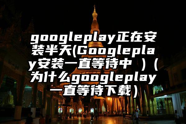 googleplay正在安装半天(Googleplay安装一直等待中 )（为什么googleplay一直等待下载）