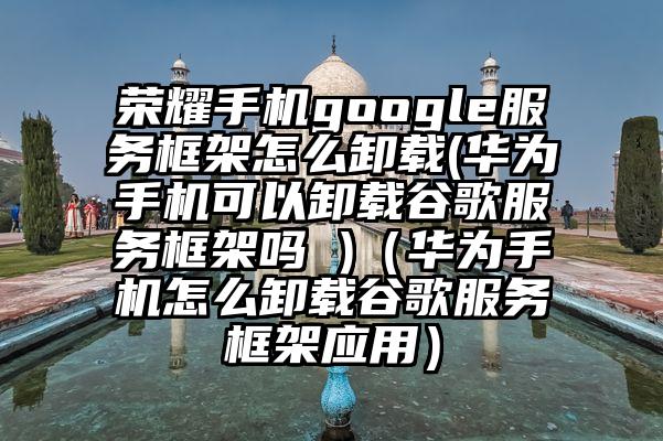 荣耀手机google服务框架怎么卸载(华为手机可以卸载谷歌服务框架吗 )（华为手机怎么卸载谷歌服务框架应用）