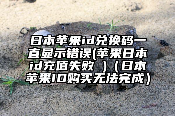 日本苹果id兑换码一直显示错误(苹果日本id充值失败 )（日本苹果ID购买无法完成）