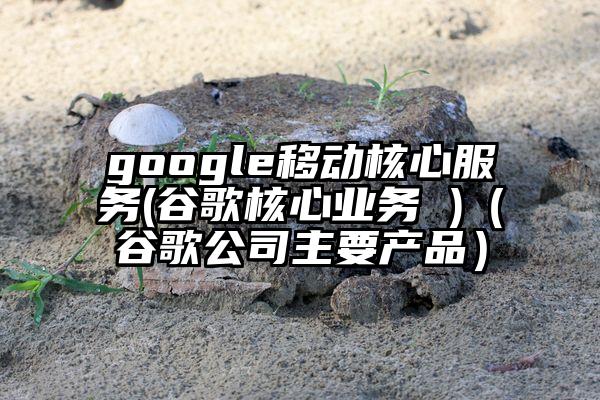 google移动核心服务(谷歌核心业务 )（谷歌公司主要产品）