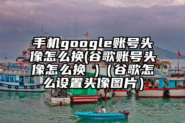 手机google账号头像怎么换(谷歌账号头像怎么换 )（谷歌怎么设置头像图片）