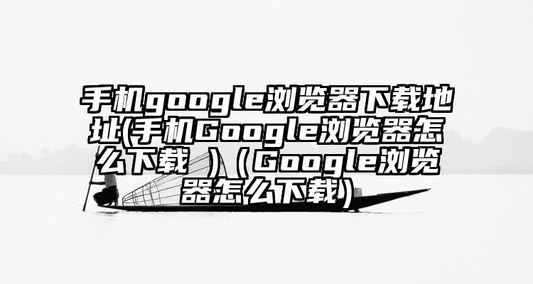 手机google浏览器下载地址(手机Google浏览器怎么下载 )（Google浏览器怎么下载）