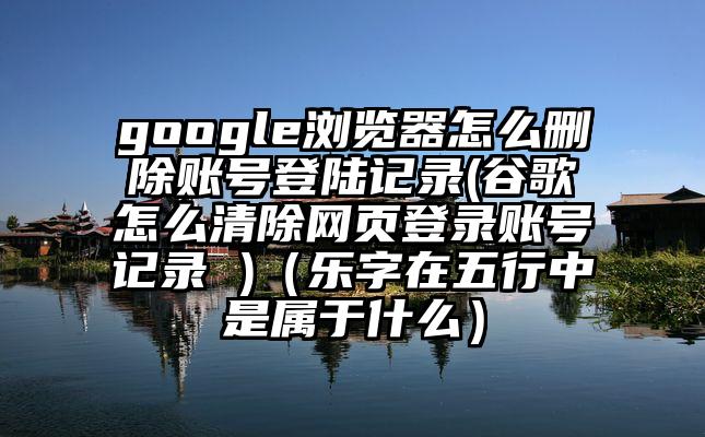 google浏览器怎么删除账号登陆记录(谷歌怎么清除网页登录账号记录 )（乐字在五行中是属于什么）