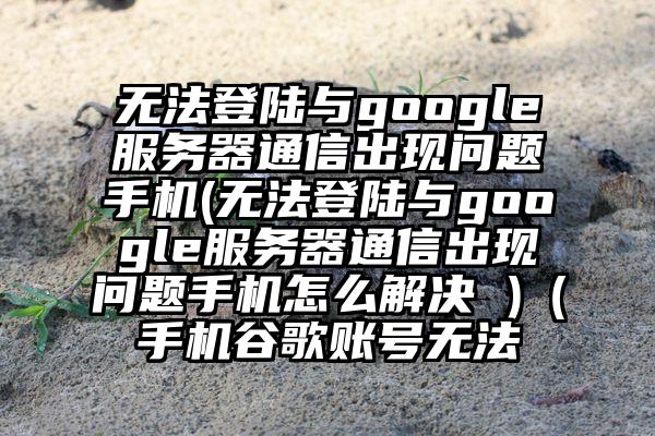 无法登陆与google服务器通信出现问题手机(无法登陆与google服务器通信出现问题手机怎么解决 )（手机谷歌账号无法