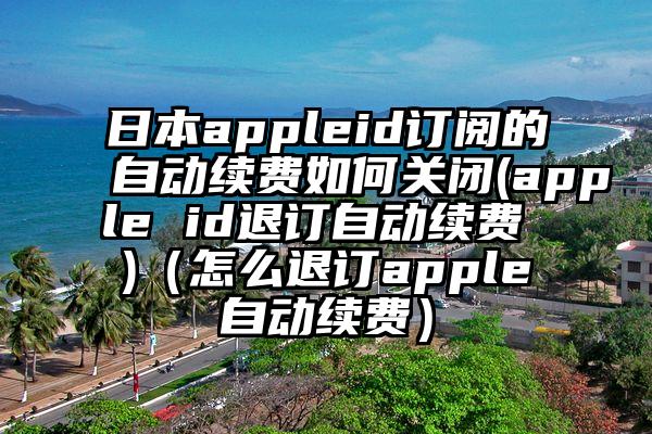 日本appleid订阅的自动续费如何关闭(apple id退订自动续费 )（怎么退订apple自动续费）