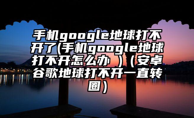 手机google地球打不开了(手机google地球打不开怎么办 )（安卓谷歌地球打不开一直转圈）