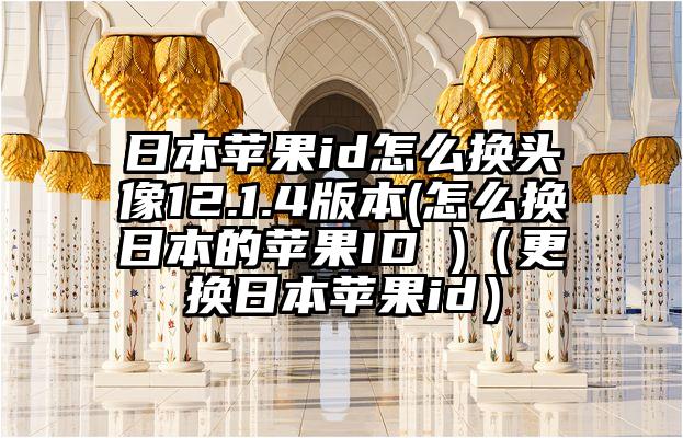 日本苹果id怎么换头像12.1.4版本(怎么换日本的苹果ID )（更换日本苹果id）