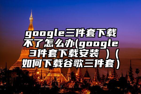 google三件套下载不了怎么办(google 3件套下载安装 )（如何下载谷歌三件套）