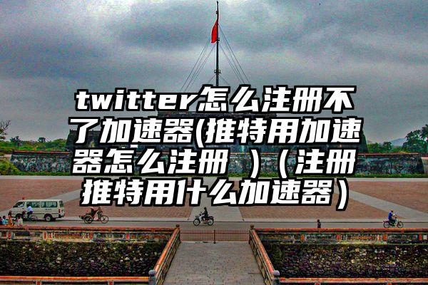twitter怎么注册不了加速器(推特用加速器怎么注册 )（注册推特用什么加速器）