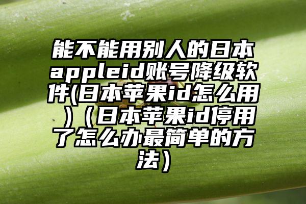 能不能用别人的日本appleid账号降级软件(日本苹果id怎么用 )（日本苹果id停用了怎么办最简单的方法）