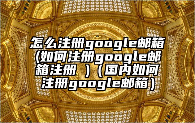 怎么注册google邮箱(如何注册google邮箱注册 )（国内如何注册google邮箱）