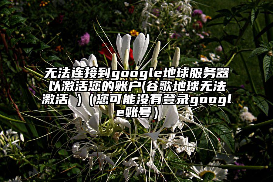 无法连接到google地球服务器以激活您的账户(谷歌地球无法激活 )（您可能没有登录google账号）