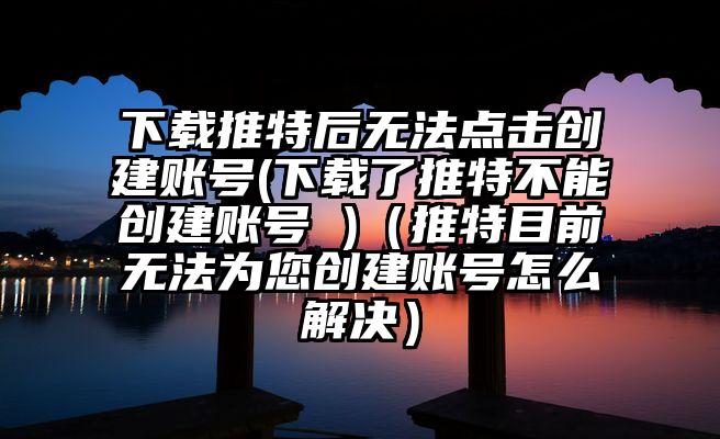 下载推特后无法点击创建账号(下载了推特不能创建账号 )（推特目前无法为您创建账号怎么解决）