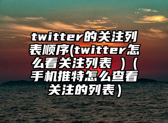 twitter的关注列表顺序(twitter怎么看关注列表 )（手机推特怎么查看关注的列表）