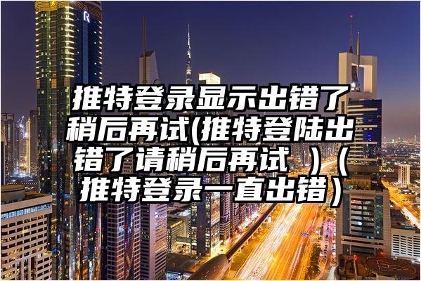推特登录显示出错了稍后再试(推特登陆出错了请稍后再试 )（推特登录一直出错）