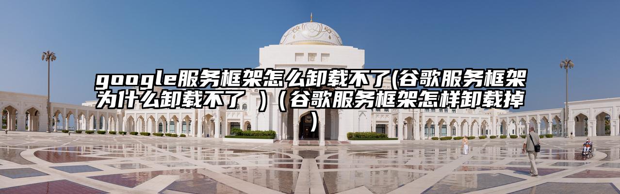 google服务框架怎么卸载不了(谷歌服务框架为什么卸载不了 )(谷歌服务框架怎样卸载掉)