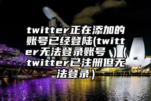 twitter正在添加的账号已经登陆(twitter无法登录账号 )（twitter已注册但无法登录）