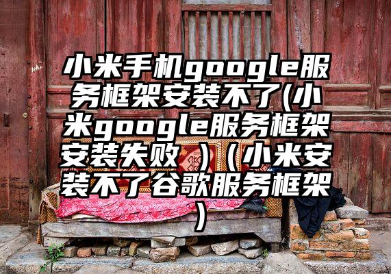 小米手机google服务框架安装不了(小米google服务框架安装失败 )（小米安装不了谷歌服务框架）