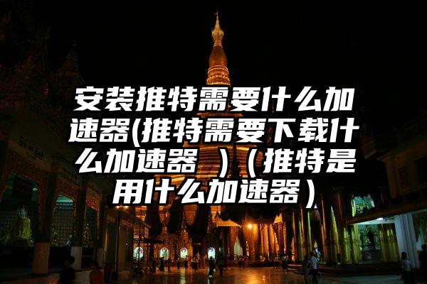 安装推特需要什么加速器(推特需要下载什么加速器 )（推特是用什么加速器）
