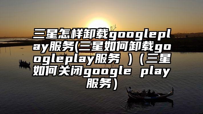 三星怎样卸载googleplay服务(三星如何卸载googleplay服务 )（三星如何关闭google play服务）