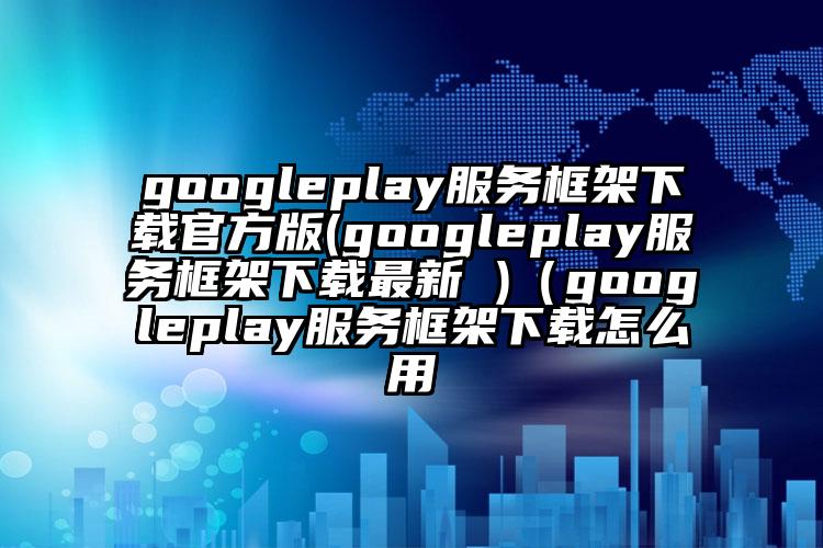 googleplay服务框架下载官方版(googleplay服务框架下载最新 )（googleplay服务框架下载怎么用