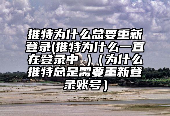 推特为什么总要重新登录(推特为什么一直在登录中 )（为什么推特总是需要重新登录账号）