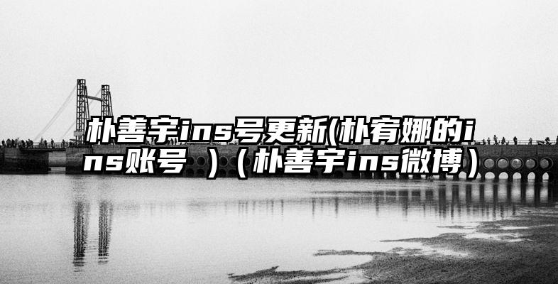 朴善宇ins号更新(朴宥娜的ins账号 )（朴善宇ins微博）