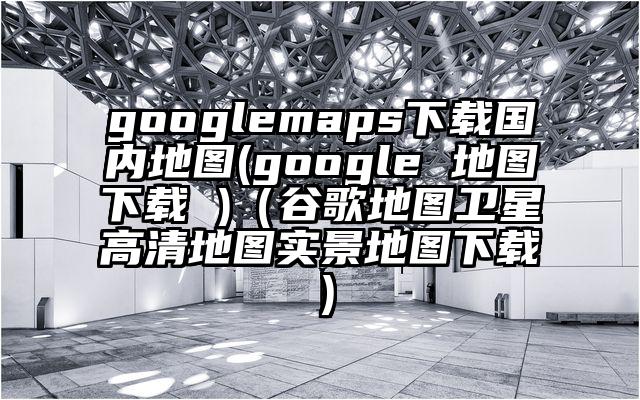 googlemaps下载国内地图(google 地图下载 )（谷歌地图卫星高清地图实景地图下载）