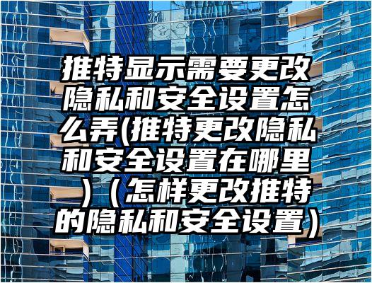 推特显示需要更改隐私和安全设置怎么弄(推特更改隐私和安全设置在哪里 )（怎样更改推特的隐私和安全设置）