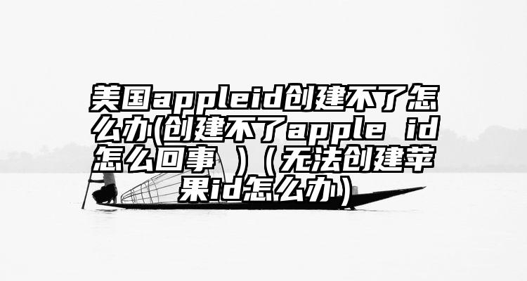 美国appleid创建不了怎么办(创建不了apple id怎么回事 )（无法创建苹果id怎么办）