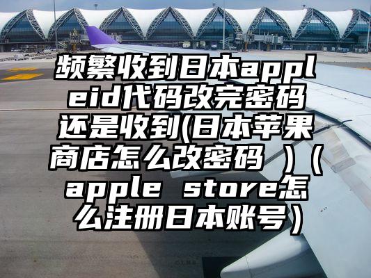频繁收到日本appleid代码改完密码还是收到(日本苹果商店怎么改密码 )（apple store怎么注册日本账号）