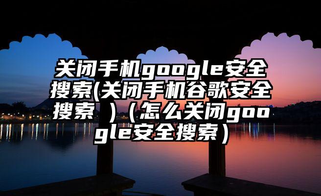 关闭手机google安全搜索(关闭手机谷歌安全搜索 )（怎么关闭google安全搜索）