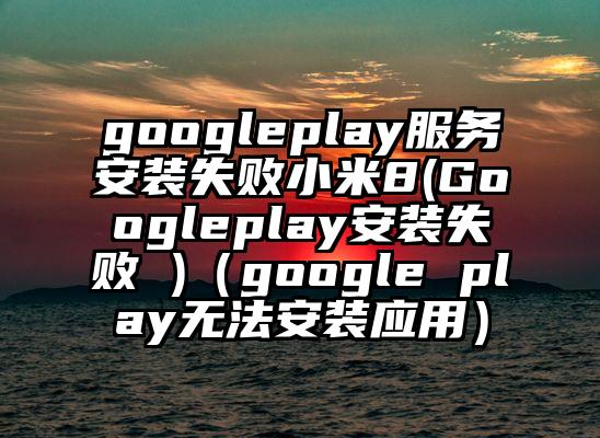 googleplay服务安装失败小米8(Googleplay安装失败 )（google play无法安装应用）