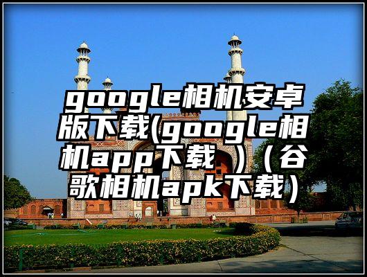 google相机安卓版下载(google相机app下载 )（谷歌相机apk下载）