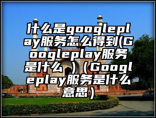 什么是googleplay服务怎么得到(Googleplay服务是什么 )(Googleplay服务是什么意思)
