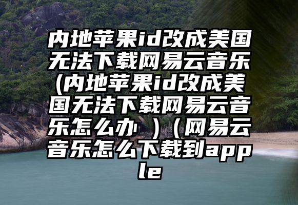 内地苹果id改成美国无法下载网易云音乐(内地苹果id改成美国无法下载网易云音乐怎么办 )（网易云音乐怎么下载到apple
