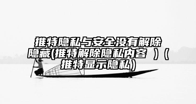 推特隐私与安全没有解除隐藏(推特解除隐私内容 )（推特显示隐私）