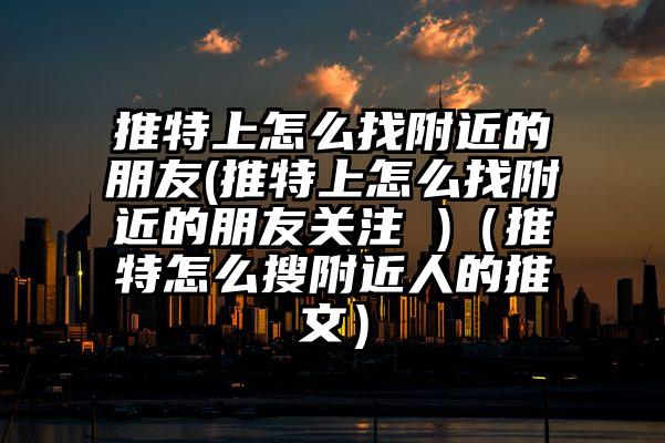 推特上怎么找附近的朋友(推特上怎么找附近的朋友关注 )（推特怎么搜附近人的推文）