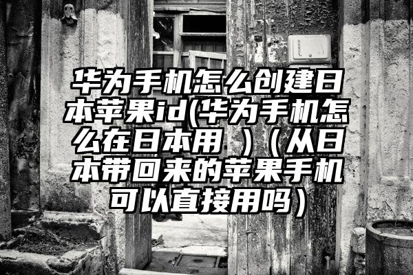 华为手机怎么创建日本苹果id(华为手机怎么在日本用 )(从日本带回来的苹果手机可以直接用吗)