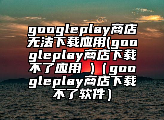 googleplay商店无法下载应用(googleplay商店下载不了应用 )（googleplay商店下载不了软件）